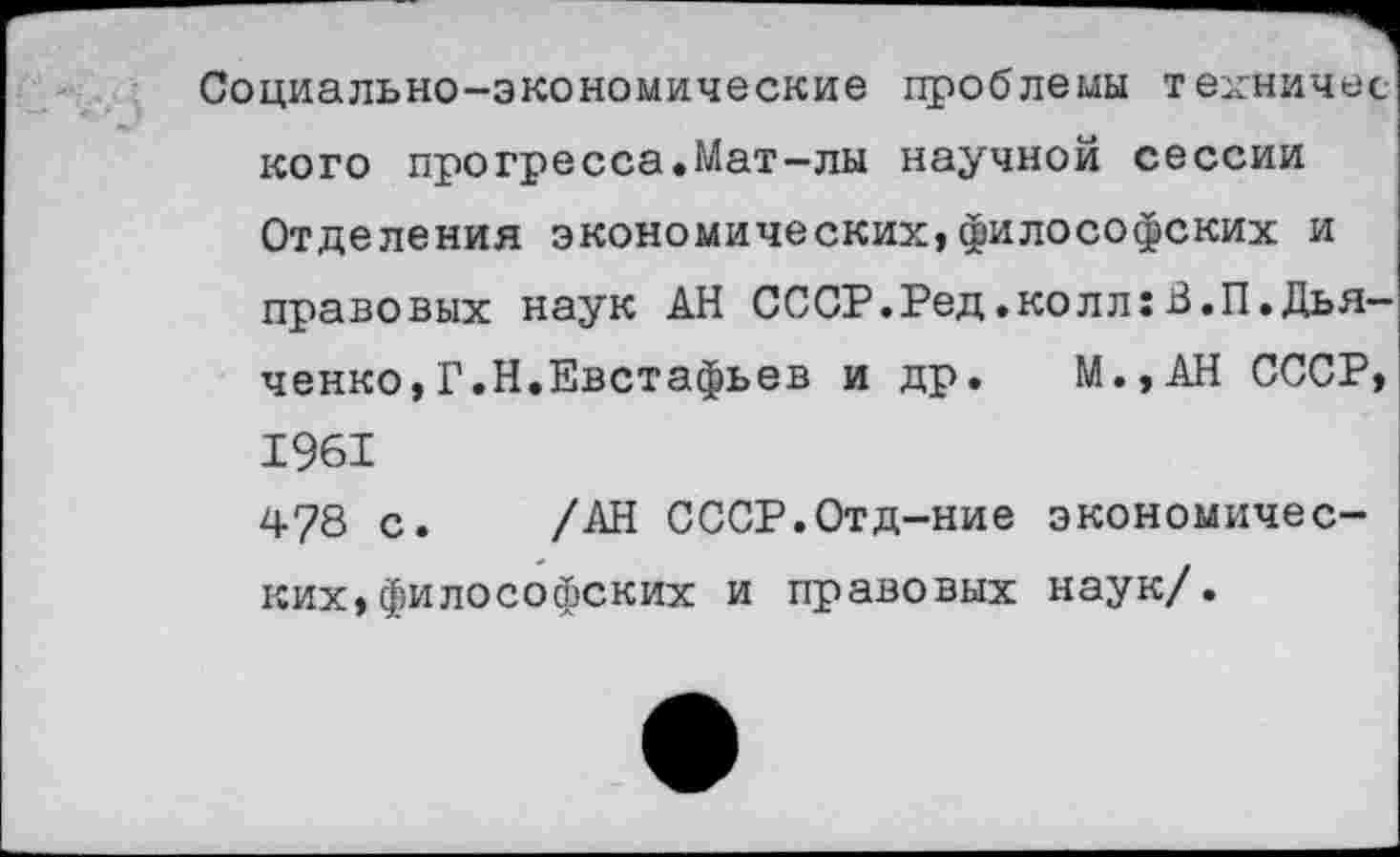 ﻿Социально-экономические проблемы техничее кого прогресса.Мат-лы научной сессии Отделения экономических,философских и правовых наук АН СССР.Ред.колл:В.П.Дьяченко, Г.Н.Евстафьев и др. М.,АН СССР,
1961
478 с. /АН СССР.Отд-ние экономических, философских и правовых наук/.